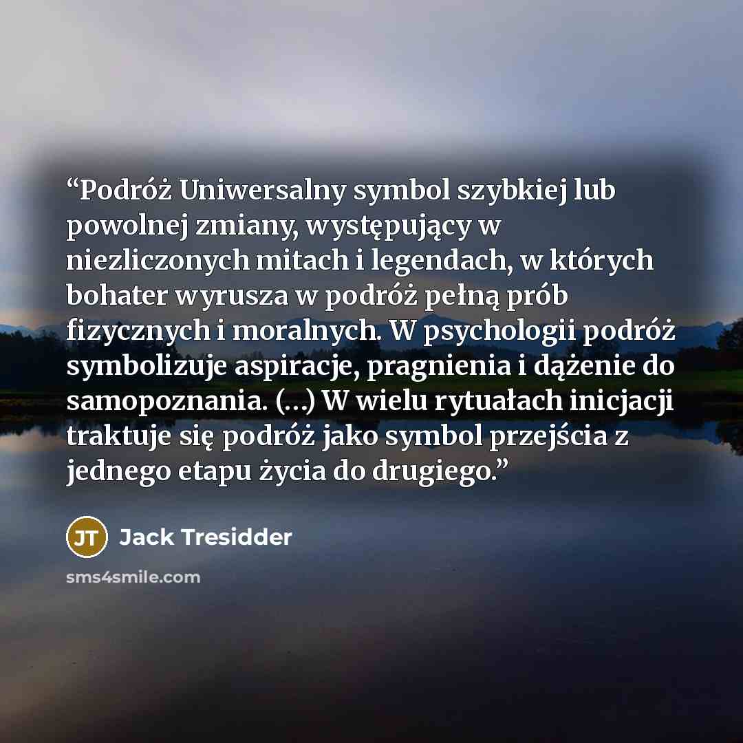 “Podróż Uniwersalny symbol szybkiej lub powolnej zmiany, występujący w niezliczonych mitach i legendach, w których bohater wyrusza w podróż pełną prób fizycznych i moralnych. W psychologii podróż symbolizuje aspiracje, pragnienia i dążenie do samopoznania. (…) W wielu rytuałach inicjacji traktuje…” quote by Jack Tresidder