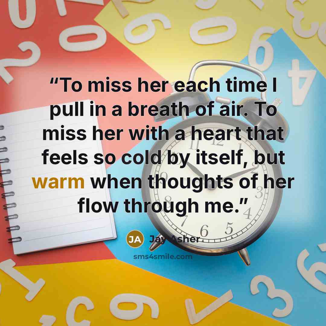 “To miss her each time I pull in a breath of air. To miss her with a heart that feels so cold by itself, but warm when thoughts of her flow through me.” quote by Jay Asher