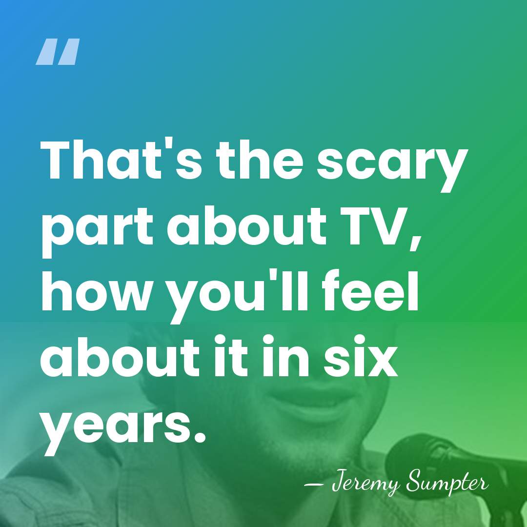 That's the scary part about TV, how you'll feel about it in&hellip; - Jeremy Sumpter