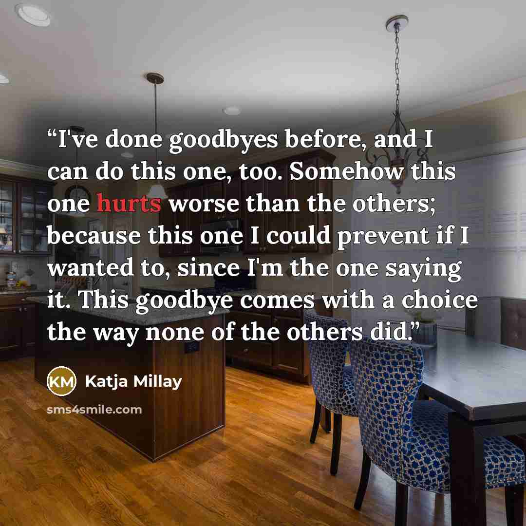 “I've done goodbyes before, and I can do this one, too. Somehow this one hurts worse than the others; because this one I could prevent if I wanted to, since I'm the one saying it. This goodbye comes with a choice the way none of the others did.” quote by Katja Millay