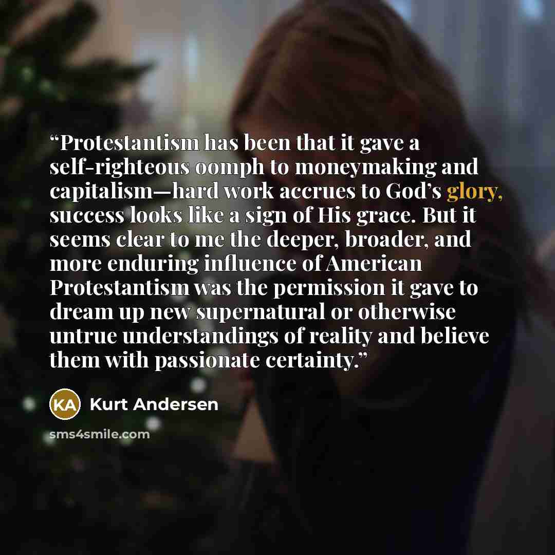 “Protestantism has been that it gave a self-righteous oomph to moneymaking and capitalism—hard work accrues to God’s glory, success looks like a sign of His grace. But it seems clear to me the deeper, broader, and more enduring influence of American Protestantism was the permission it gave to dream…” quote by Kurt Andersen