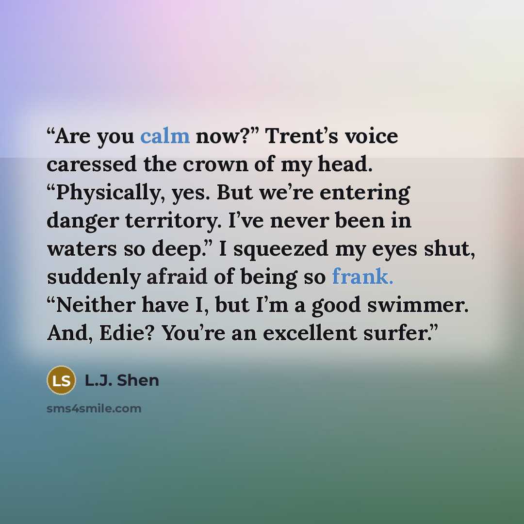 “Are you calm now?” Trent’s voice caressed the crown of my head. “Physically, yes. But we’re entering danger territory. I’ve never been in waters so deep.” I squeezed my eyes shut, suddenly afraid of being so frank. “Neither have I, but I’m a good swimmer. And, Edie? You’re an excellent surfer.” quote by L.J. Shen