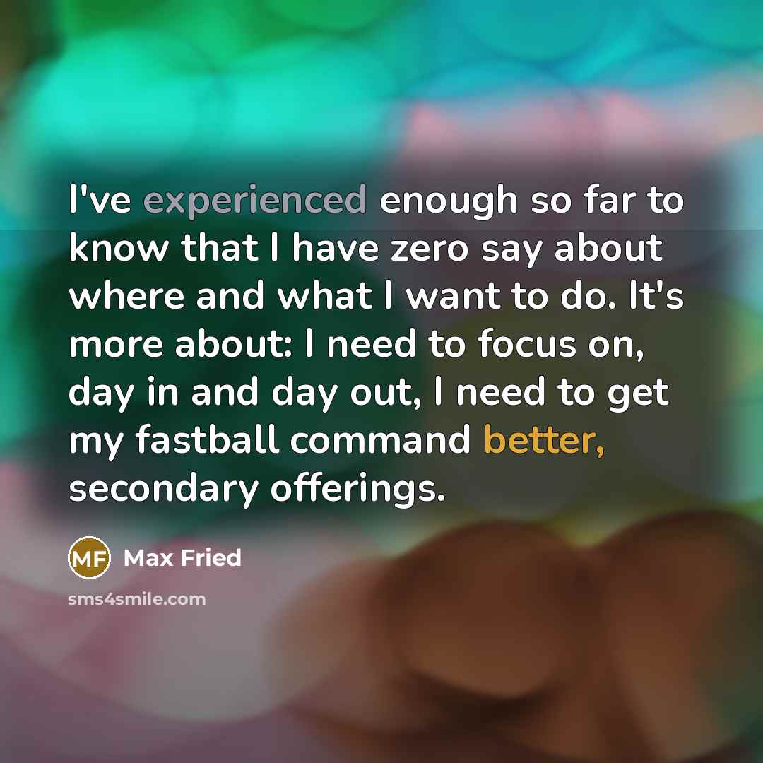“I've experienced enough so far to know that I have zero say about where and what I want to do. It's more about: I need to focus on, day in and day out, I need to get my fastball command better, secondary offerings.” quote by Max Fried