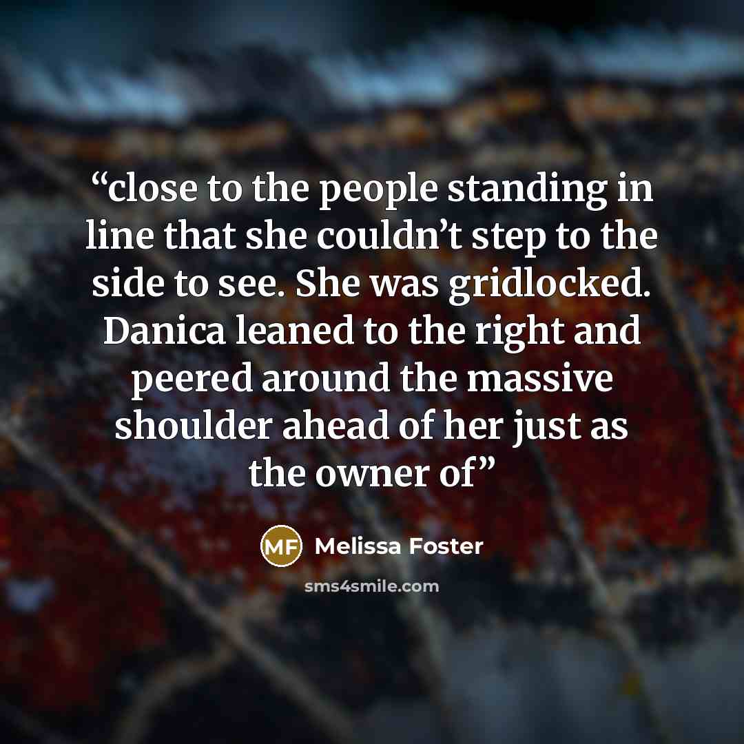 “close to the people standing in line that she couldn’t step to the side to see. She was gridlocked. Danica leaned to the right and peered around the massive shoulder ahead of her just as the owner of” quote by Melissa Foster