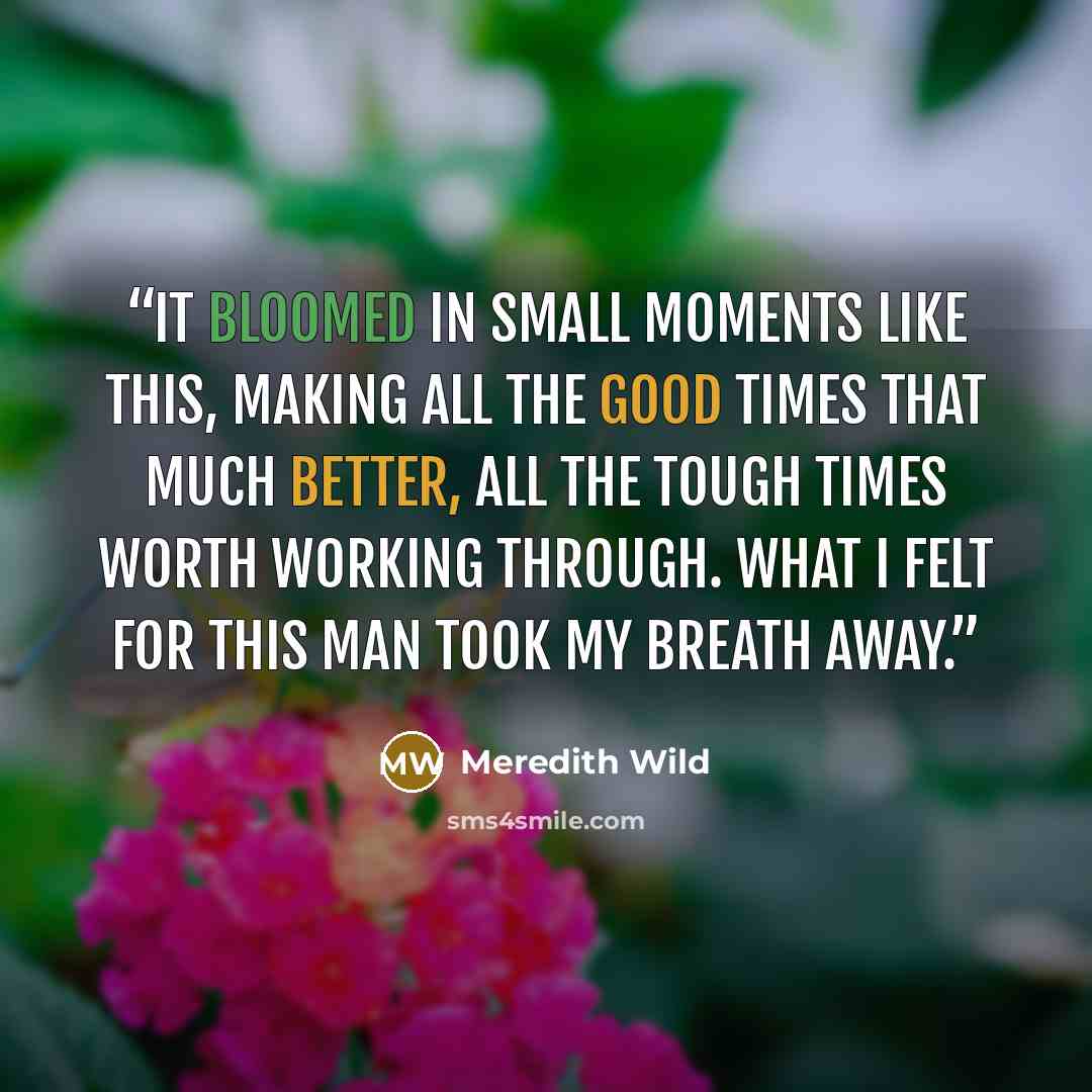 “It bloomed in small moments like this, making all the good times that much better, all the tough times worth working through. What I felt for this man took my breath away.” quote by Meredith Wild