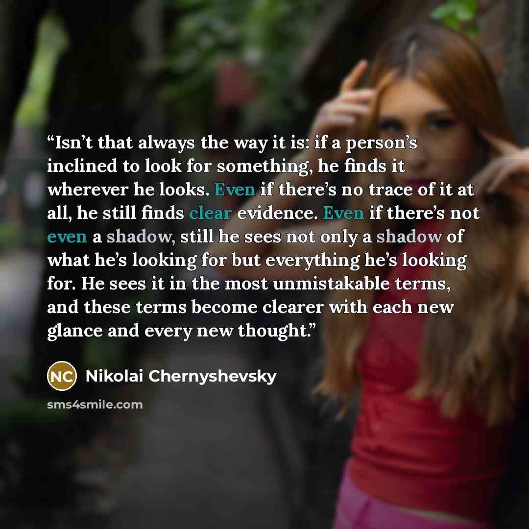 “Isn’t that always the way it is: if a person’s inclined to look for something, he finds it wherever he looks. Even if there’s no trace of it at all, he still finds clear evidence. Even if there’s not even a shadow, still he sees not only a shadow of what he’s looking for but everything he’s…” quote by Nikolai Chernyshevsky