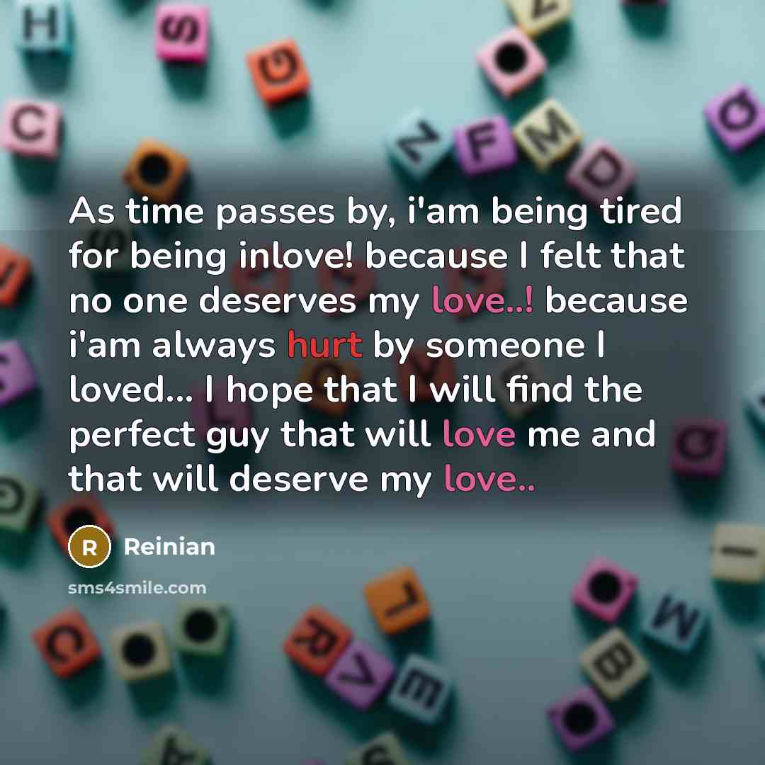 “As time passes by, i'am being tired for being inlove! because I felt that no one deserves my love..! because i'am always hurt by someone I loved... I hope that I will find the perfect guy that will love me and that will deserve my love..” quote by Reinian
