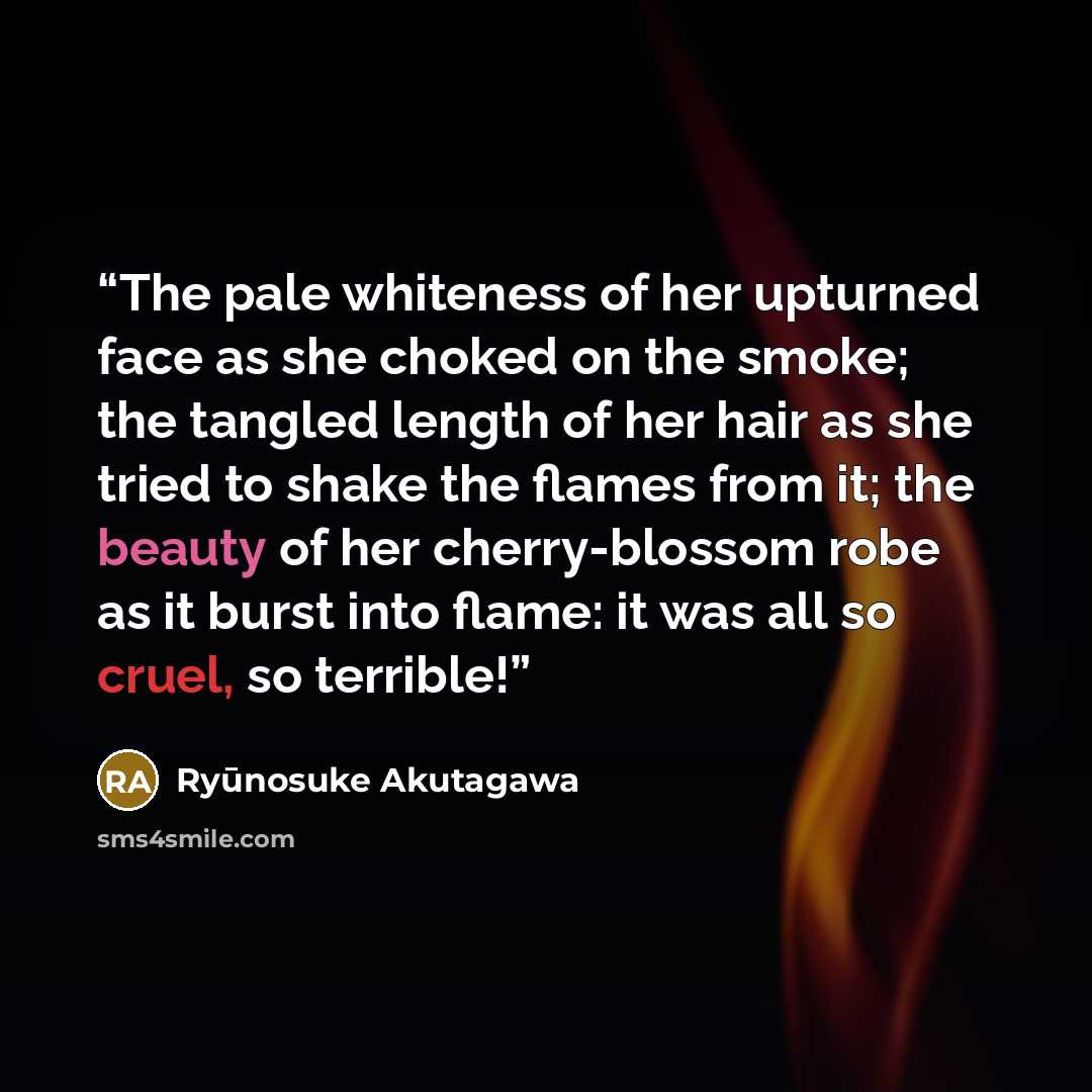 “The pale whiteness of her upturned face as she choked on the smoke; the tangled length of her hair as she tried to shake the flames from it; the beauty of her cherry-blossom robe as it burst into flame: it was all so cruel, so terrible!” quote by Ryūnosuke Akutagawa