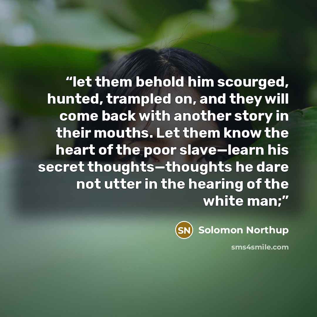 “let them behold him scourged, hunted, trampled on, and they will come back with another story in their mouths. Let them know the heart of the poor slave—learn his secret thoughts—thoughts he dare not utter in the hearing of the white man;” quote by Solomon Northup