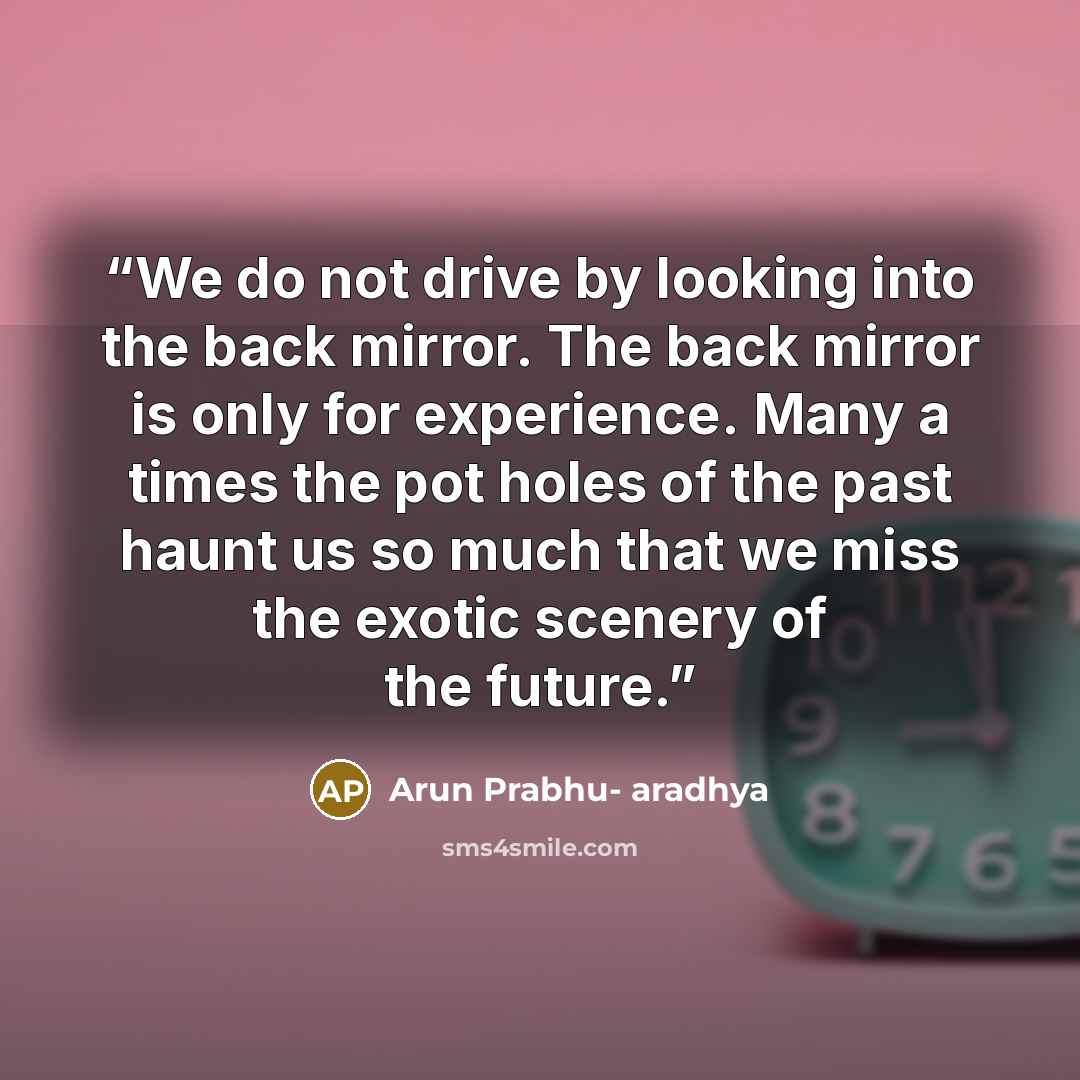 “We do not drive by looking into the back mirror. The back mirror is only for experience. Many a times the pot holes of the past haunt us so much that we miss the exotic scenery of the future.” quote by Arun Prabhu- aradhya