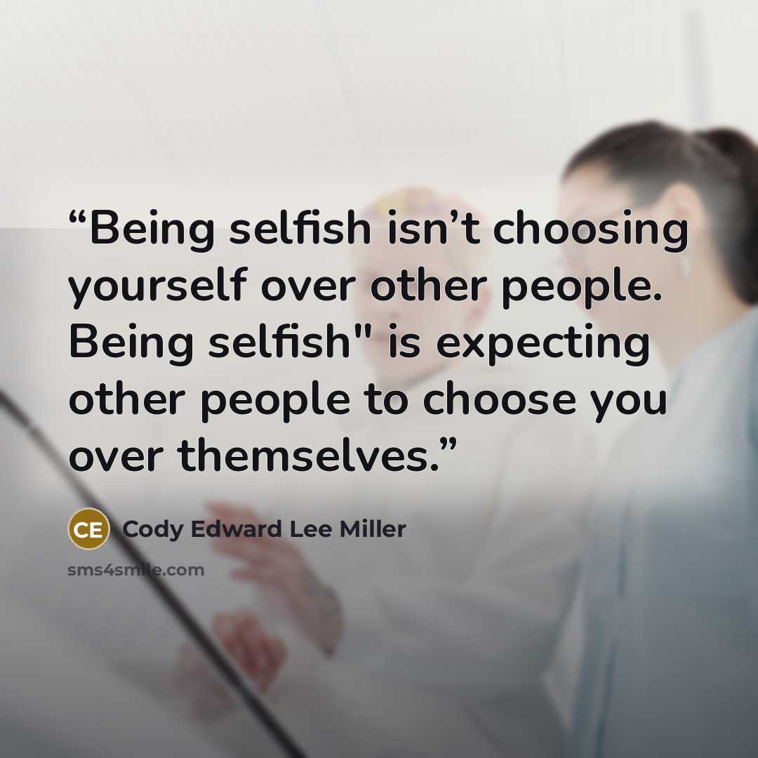 “Being selfish isn’t choosing yourself over other people. Being selfish" is expecting other people to choose you over themselves.” quote by Cody Edward Lee Miller