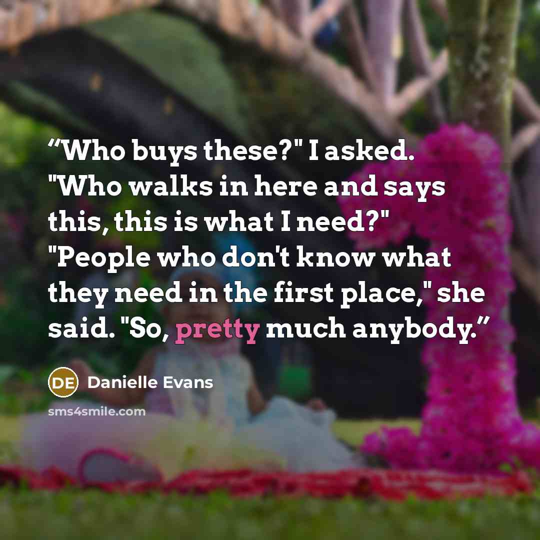 “Who buys these?" I asked. "Who walks in here and says this, this is what I need?" "People who don't know what they need in the first place," she said. "So, pretty much anybody.” quote by Danielle Evans