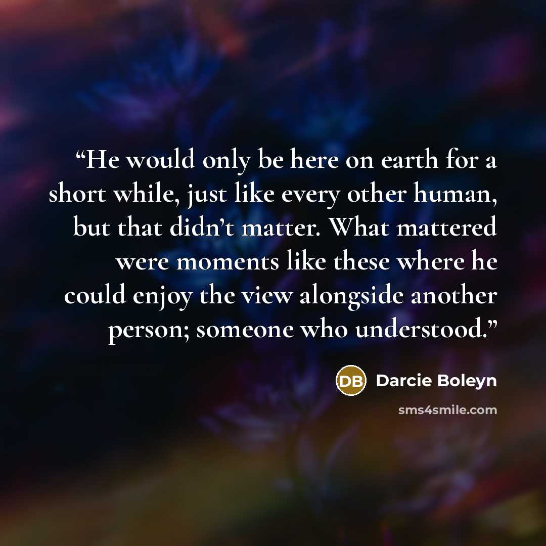 “He would only be here on earth for a short while, just like every other human, but that didn’t matter. What mattered were moments like these where he could enjoy the view alongside another person; someone who understood.” quote by Darcie Boleyn