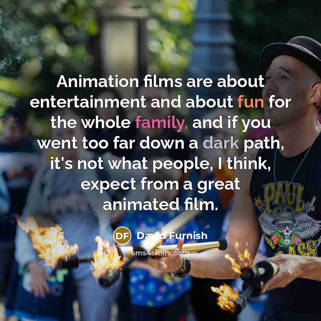 “Animation films are about entertainment and about fun for the whole family, and if you went too far down a dark path, it's not what people, I think, expect from a great animated film.” quote by David Furnish