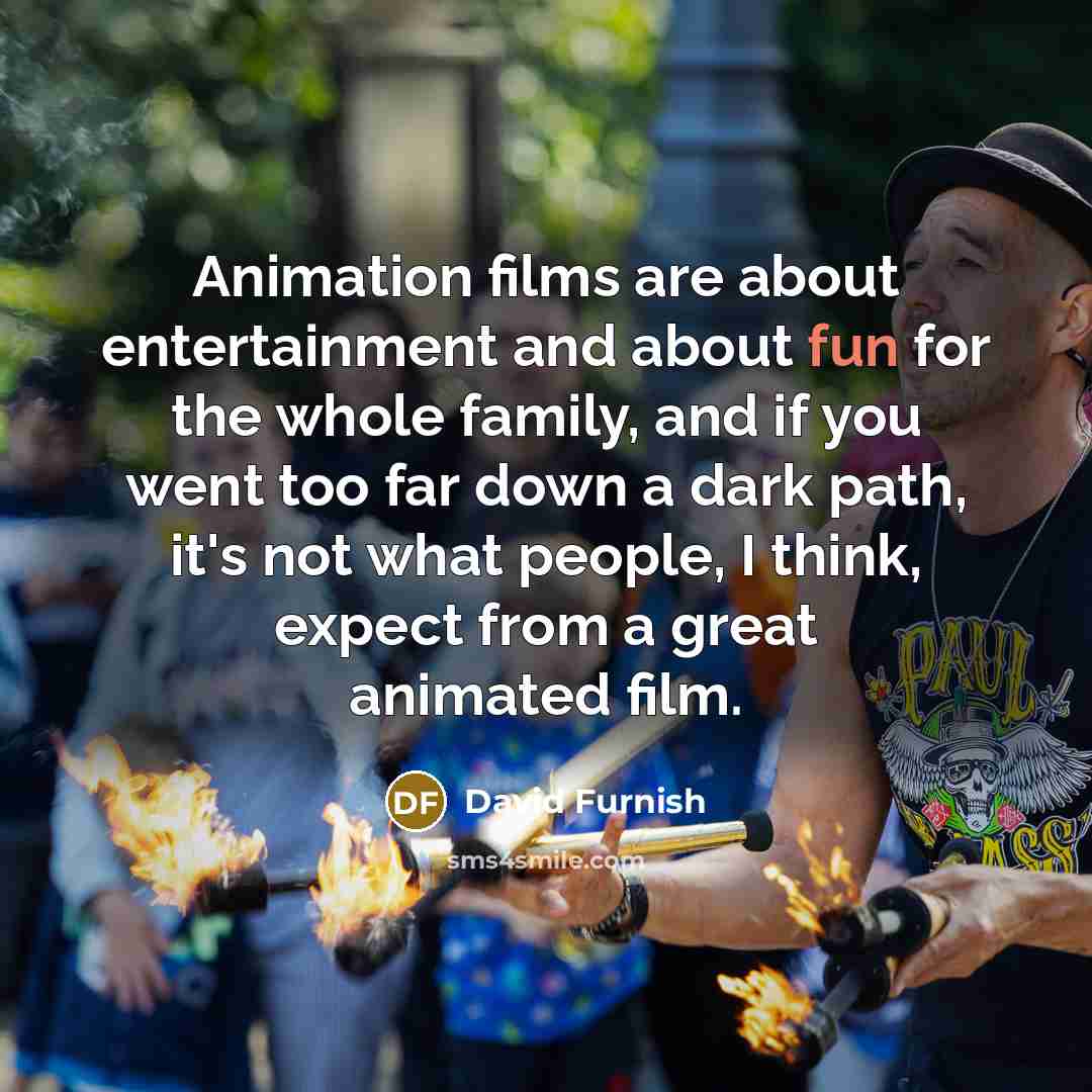 “Animation films are about entertainment and about fun for the…” quote by David Furnish