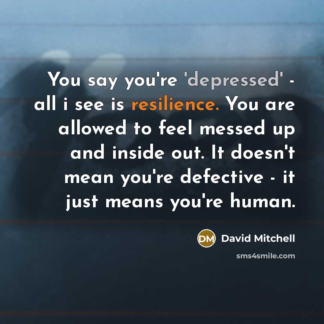 “You say you're 'depressed' - all i see is resilience. You are allowed to feel messed up and inside out. It doesn't mean you're defective - it just means you're human.” quote by David Mitchell