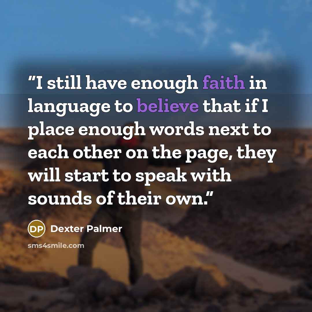 “I still have enough faith in language to believe that if I place enough words next to each other on the page, they will start to speak with sounds of their own.” quote by Dexter Palmer