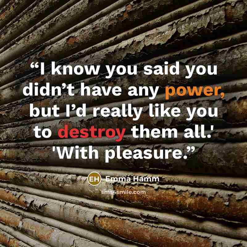 “I know you said you didn’t have any power, but I’d really like you to destroy them all.' 'With pleasure.” quote by Emma Hamm