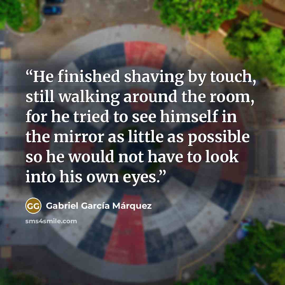 “He finished shaving by touch, still walking around the room, for he tried to see himself in the mirror as little as possible so he would not have to look into his own eyes.” quote by Gabriel García Márquez