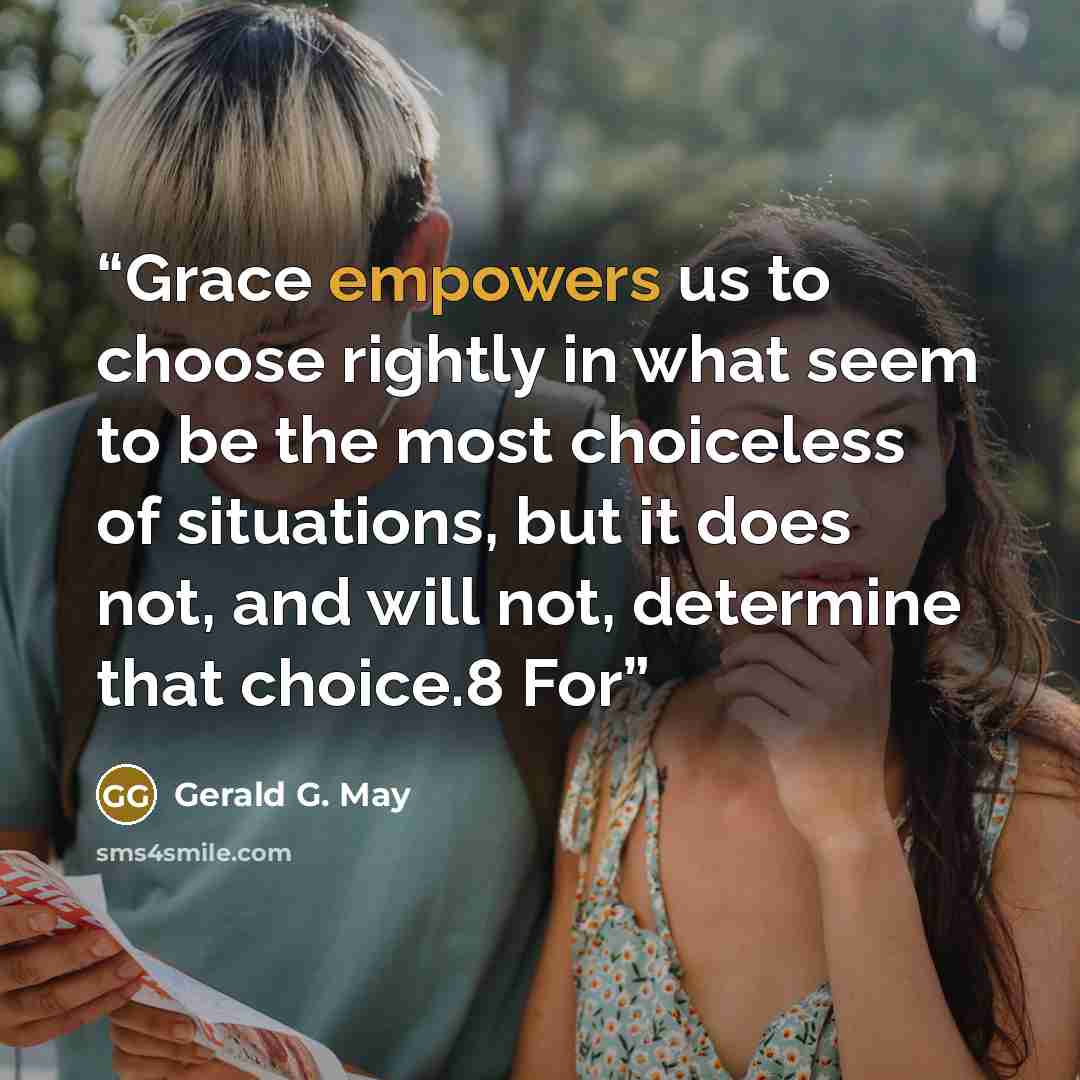 “Grace empowers us to choose rightly in what seem to be the most choiceless of situations, but it does not, and will not, determine that choice.8 For” quote by Gerald G. May