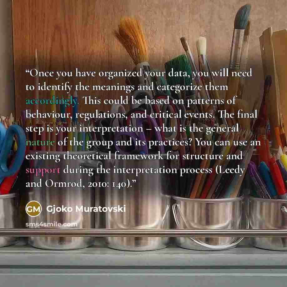 “Once you have organized your data, you will need to identify the meanings and categorize them accordingly. This could be based on patterns of behaviour, regulations, and critical events. The final step is your interpretation – what is the general nature of the group and its practices? You can use…” quote by Gjoko Muratovski