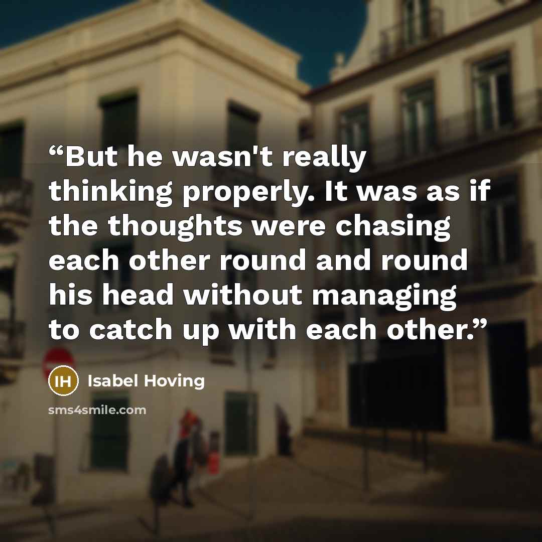 “But he wasn't really thinking properly. It was as if the thoughts were chasing each other round and round his head without managing to catch up with each other.” quote by Isabel Hoving