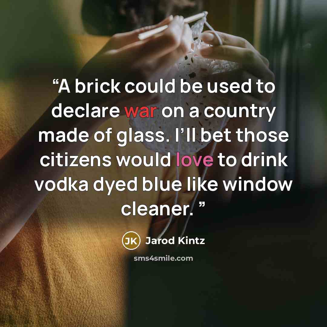 “A brick could be used to declare war on a country made of glass. I’ll bet those citizens would love to drink vodka dyed blue like window cleaner.” quote by Jarod Kintz