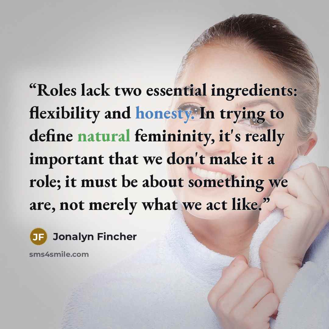 “Roles lack two essential ingredients: flexibility and honesty. In trying to define natural femininity, it's really important that we don't make it a role; it must be about something we are, not merely what we act like.” quote by Jonalyn Fincher