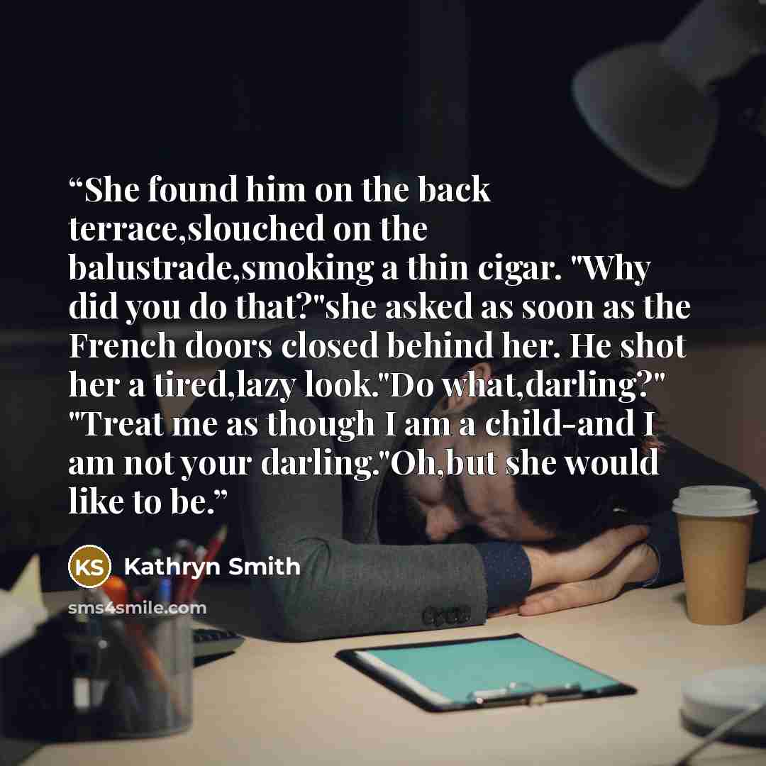 “She found him on the back terrace,slouched on the balustrade,smoking a thin cigar. "Why did you do that?"she asked as soon as the French doors closed behind her. He shot her a tired,lazy look."Do what,darling?" "Treat me as though I am a child-and I am not your darling."Oh,but she would like to be.” quote by Kathryn Smith