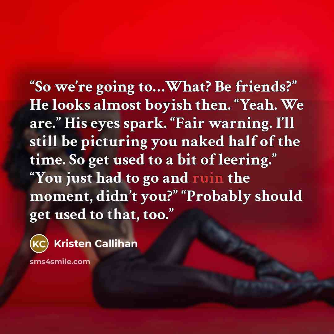 “So we’re going to…What? Be friends?” He looks almost boyish then. “Yeah. We are.” His eyes spark. “Fair warning. I’ll still be picturing you naked half of the time. So get used to a bit of leering.” “You just had to go and ruin the moment, didn’t you?” “Probably should get used to that, too.” quote by Kristen Callihan