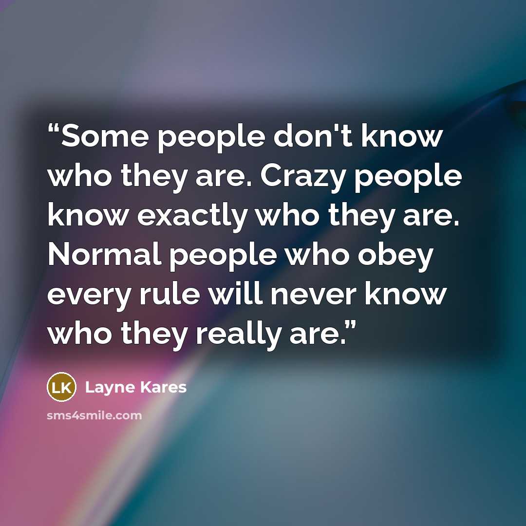 “Some people don't know who they are. Crazy people know exactly who they are. Normal people who obey every rule will never know who they really are.” quote by Layne Kares