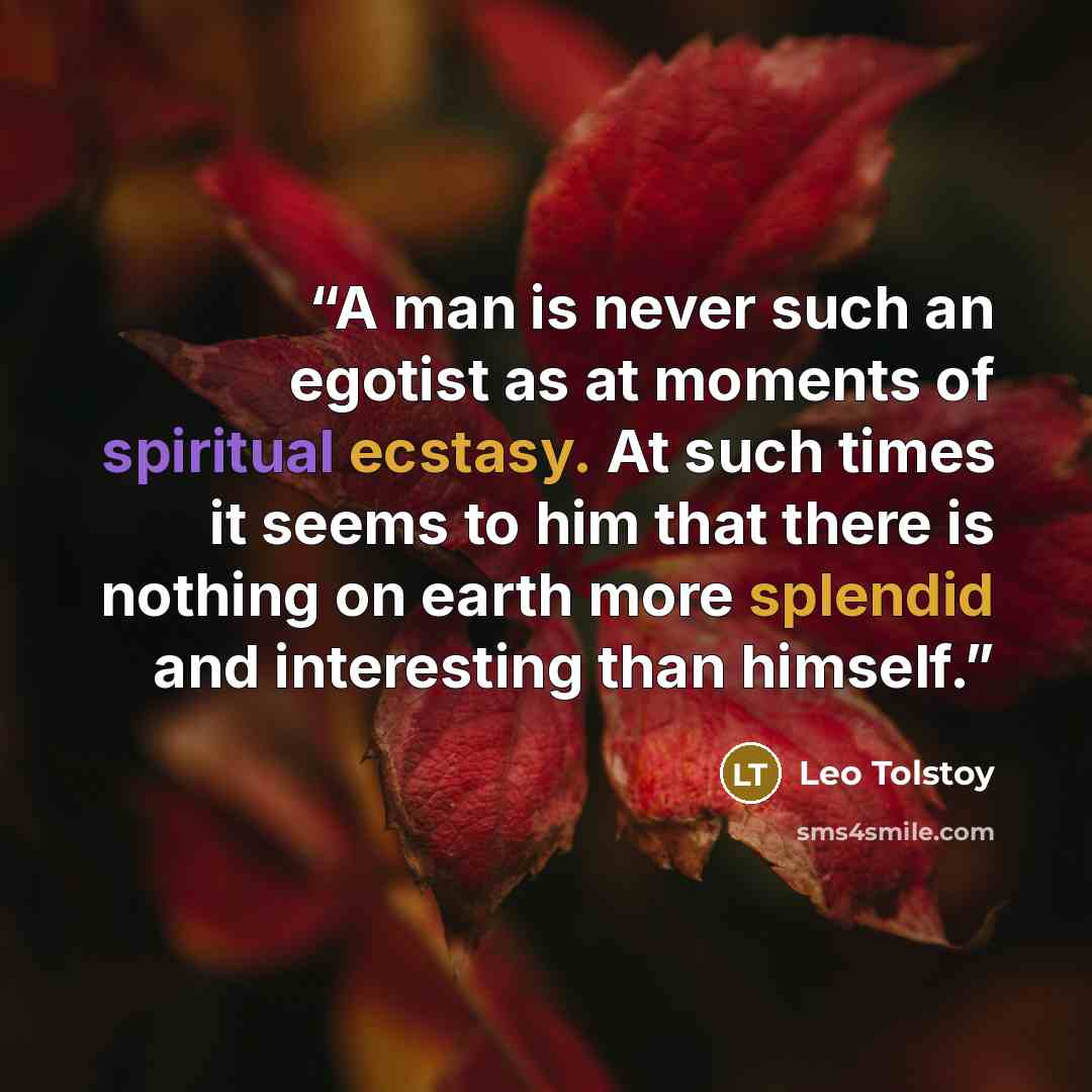 “A man is never such an egotist as at moments of spiritual ecstasy. At such times it seems to him that there is nothing on earth more splendid and interesting than himself.” quote by Leo Tolstoy