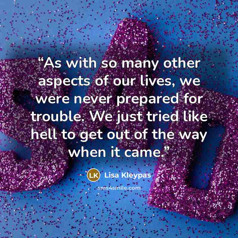 “As with so many other aspects of our lives, we were never prepared for trouble. We just tried like hell to get out of the way when it came.” quote by Lisa Kleypas