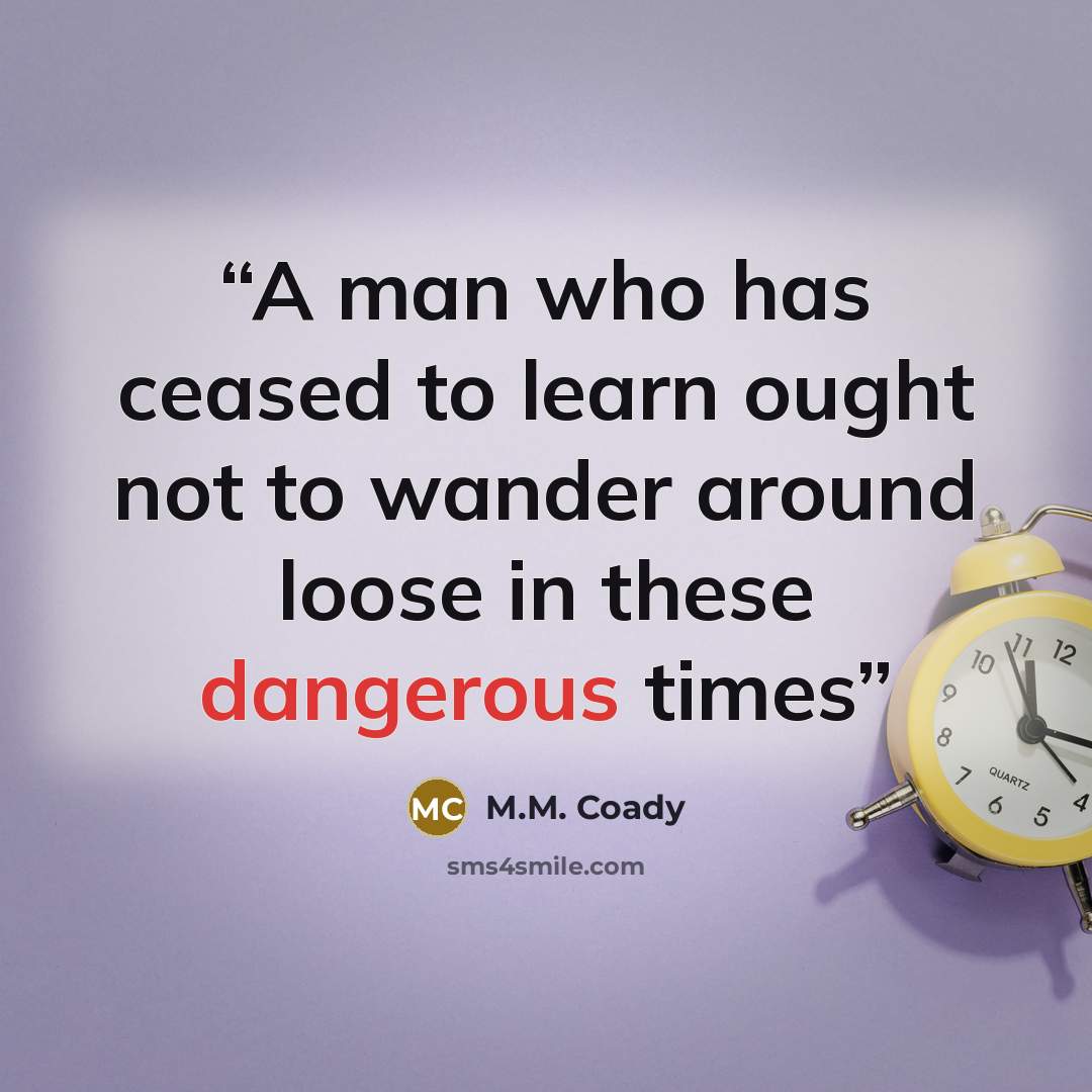 “A man who has ceased to learn ought not to wander around loose in these dangerous times” quote by M.M. Coady