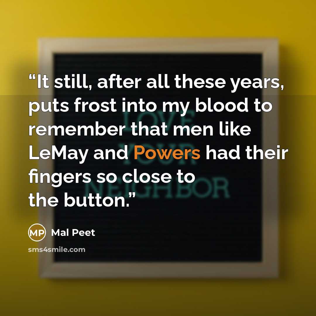 “It still, after all these years, puts frost into my blood to remember that men like LeMay and Powers had their fingers so close to the button.” quote by Mal Peet