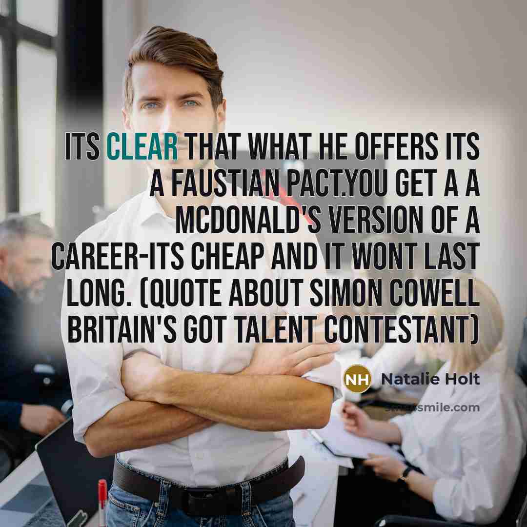 “Its clear that what he offers its a faustian pact.you get a a McDonald's version of a career-its cheap and it wont last long. (quote about Simon Cowell Britain's got talent contestant)” quote by Natalie Holt