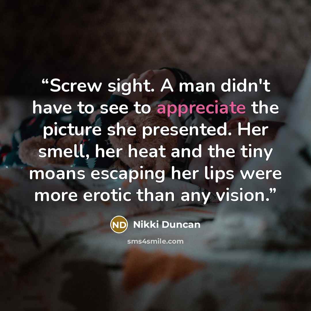 “Screw sight. A man didn't have to see to appreciate the picture she presented. Her smell, her heat and the tiny moans escaping her lips were more erotic than any vision.” quote by Nikki Duncan