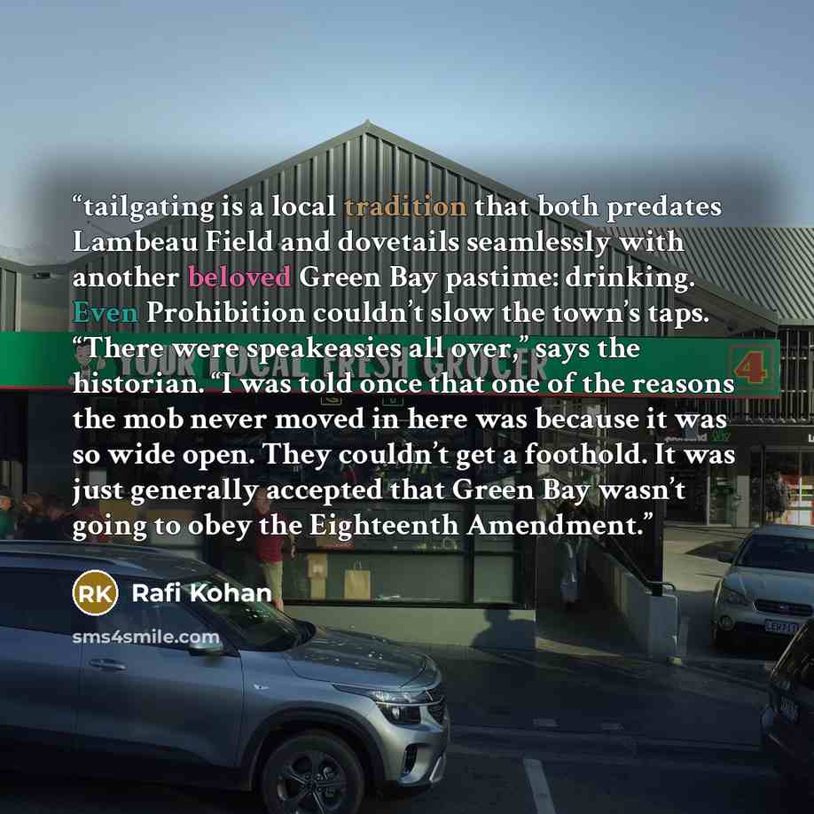 “tailgating is a local tradition that both predates Lambeau Field and dovetails seamlessly with another beloved Green Bay pastime: drinking. Even Prohibition couldn’t slow the town’s taps. “There were speakeasies all over,” says the historian. “I was told once that one of the reasons the mob never…” quote by Rafi Kohan