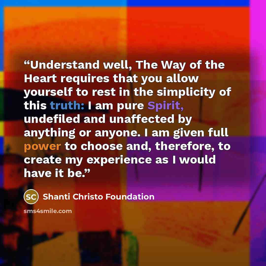 “Understand well, The Way of the Heart requires that you allow yourself to rest in the simplicity of this truth: I am pure Spirit, undefiled and unaffected by anything or anyone. I am given full power to choose and, therefore, to create my experience as I would have it be.” quote by Shanti Christo Foundation