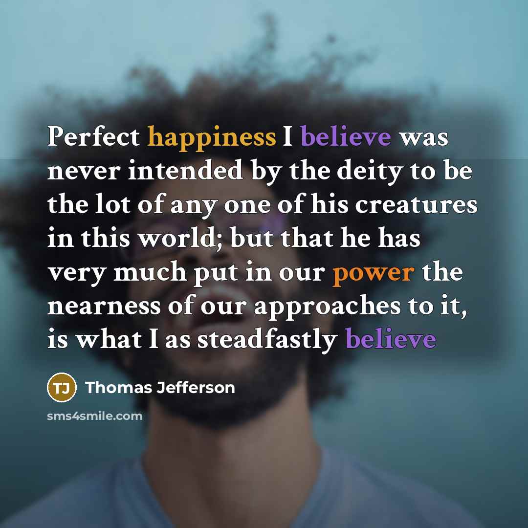 “Perfect happiness I believe was never intended by the deity to be the lot of any one of his creatures in this world; but that he has very much put in our power the nearness of our approaches to it, is what I as steadfastly believe” quote by Thomas Jefferson