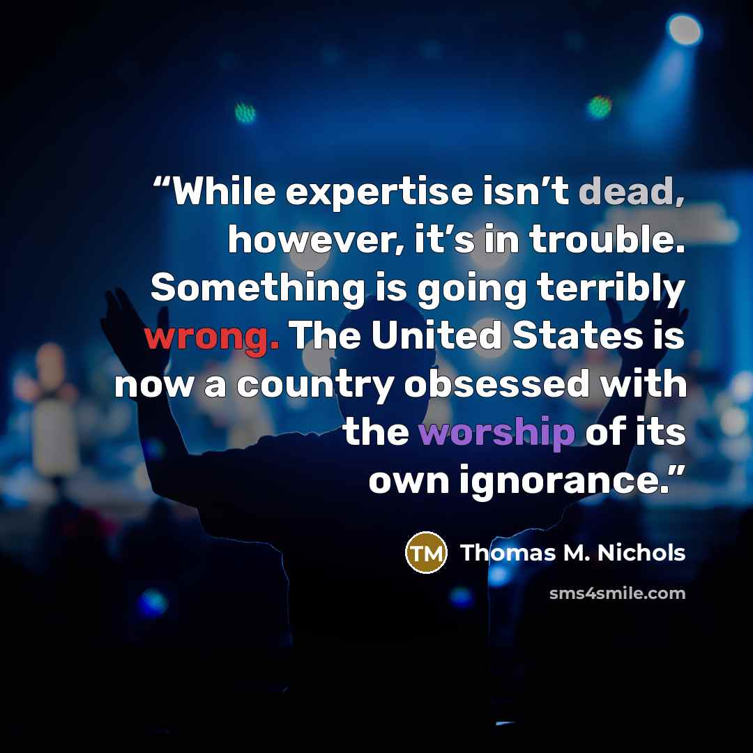 “While expertise isn’t dead, however, it’s in trouble. Something is going terribly wrong. The United States is now a country obsessed with the worship of its own ignorance.” quote by Thomas M. Nichols