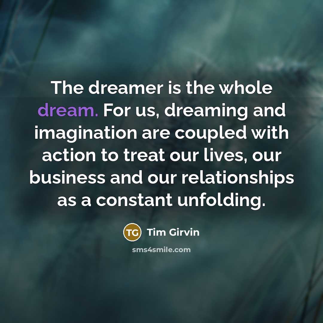 “The dreamer is the whole dream. For us, dreaming and imagination are coupled with action to treat our lives, our business and our relationships as a constant unfolding.” quote by Tim Girvin