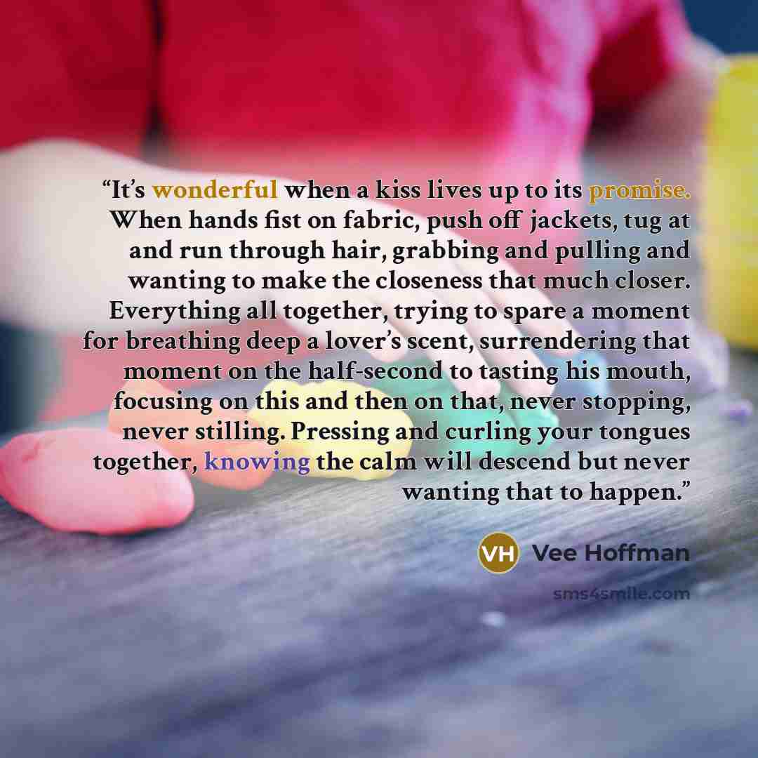 “It’s wonderful when a kiss lives up to its promise. When hands fist on fabric, push off jackets, tug at and run through hair, grabbing and pulling and wanting to make the closeness that much closer. Everything all together, trying to spare a moment for breathing deep a lover’s scent, surrendering…” quote by Vee Hoffman
