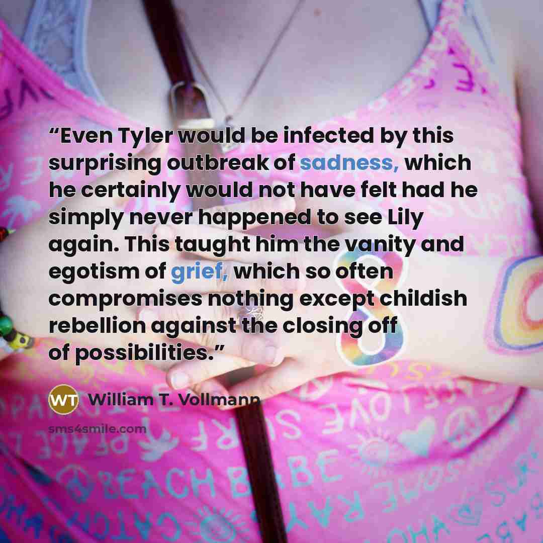“Even Tyler would be infected by this surprising outbreak of sadness, which he certainly would not have felt had he simply never happened to see Lily again. This taught him the vanity and egotism of grief, which so often compromises nothing except childish rebellion against the closing off of…” quote by William T. Vollmann