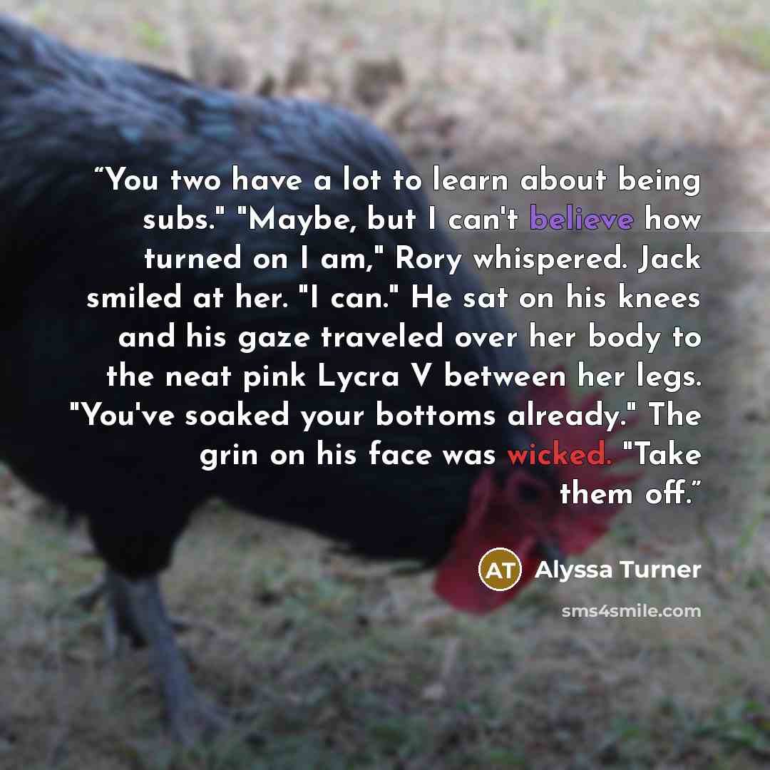 “You two have a lot to learn about being subs." "Maybe, but I can't believe how turned on I am," Rory whispered. Jack smiled at her. "I can." He sat on his knees and his gaze traveled over her body to the neat pink Lycra V between her legs. "You've soaked your bottoms already." The grin on his face…” quote by Alyssa Turner