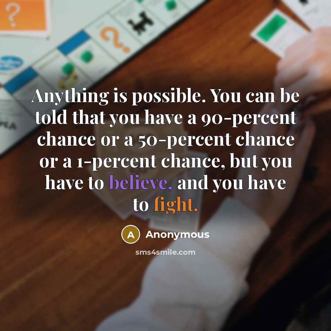 “Anything is possible. You can be told that you have a 90-percent chance or a 50-percent chance or a 1-percent chance, but you have to believe, and you have to fight.” quote by Anonymous