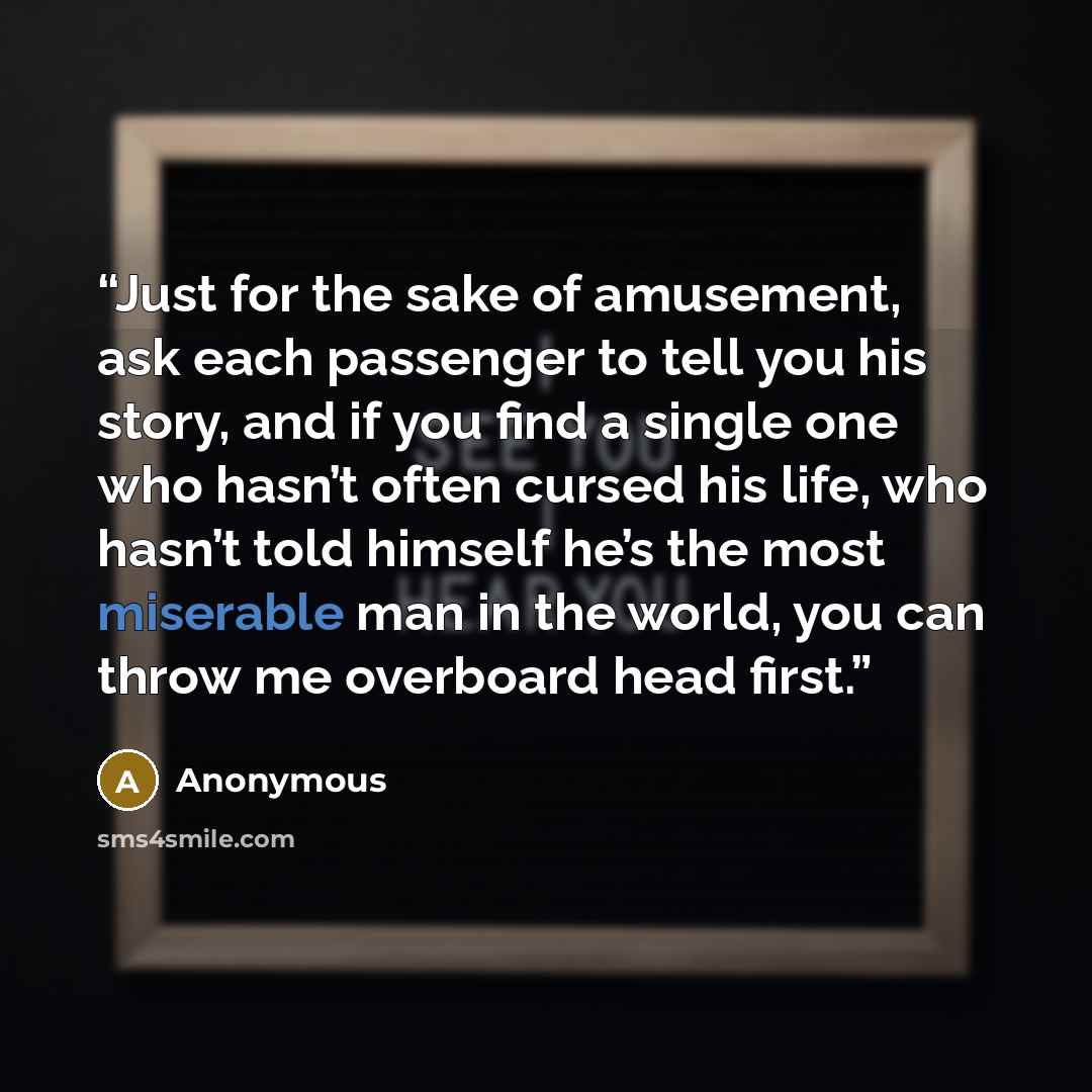 “Just for the sake of amusement, ask each passenger to tell you his story, and if you find a single one who hasn’t often cursed his life, who hasn’t told himself he’s the most miserable man in the world, you can throw me overboard head first.” quote by Anonymous