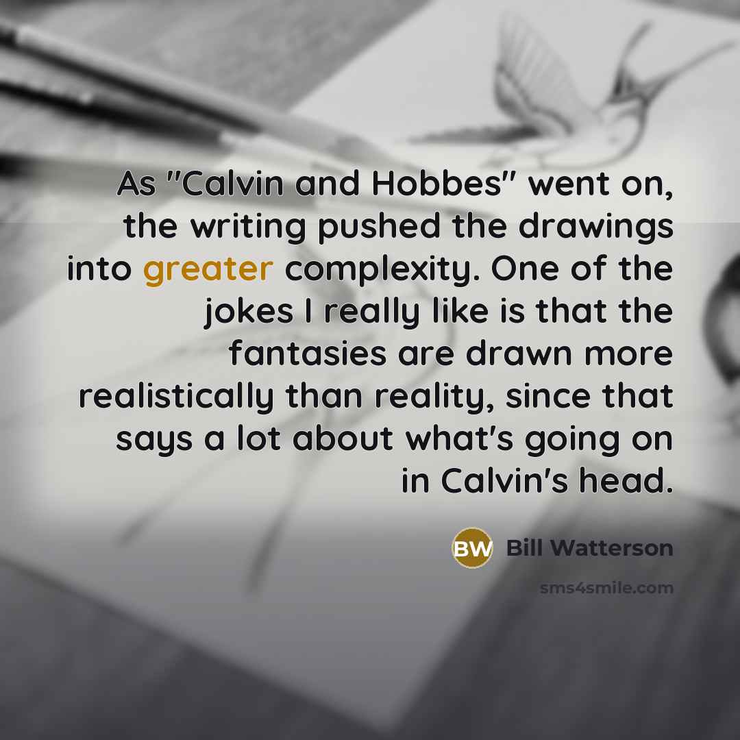 “As "Calvin and Hobbes" went on, the writing pushed the drawings into greater complexity. One of the jokes I really like is that the fantasies are drawn more realistically than reality, since that says a lot about what's going on in Calvin's head.” quote by Bill Watterson
