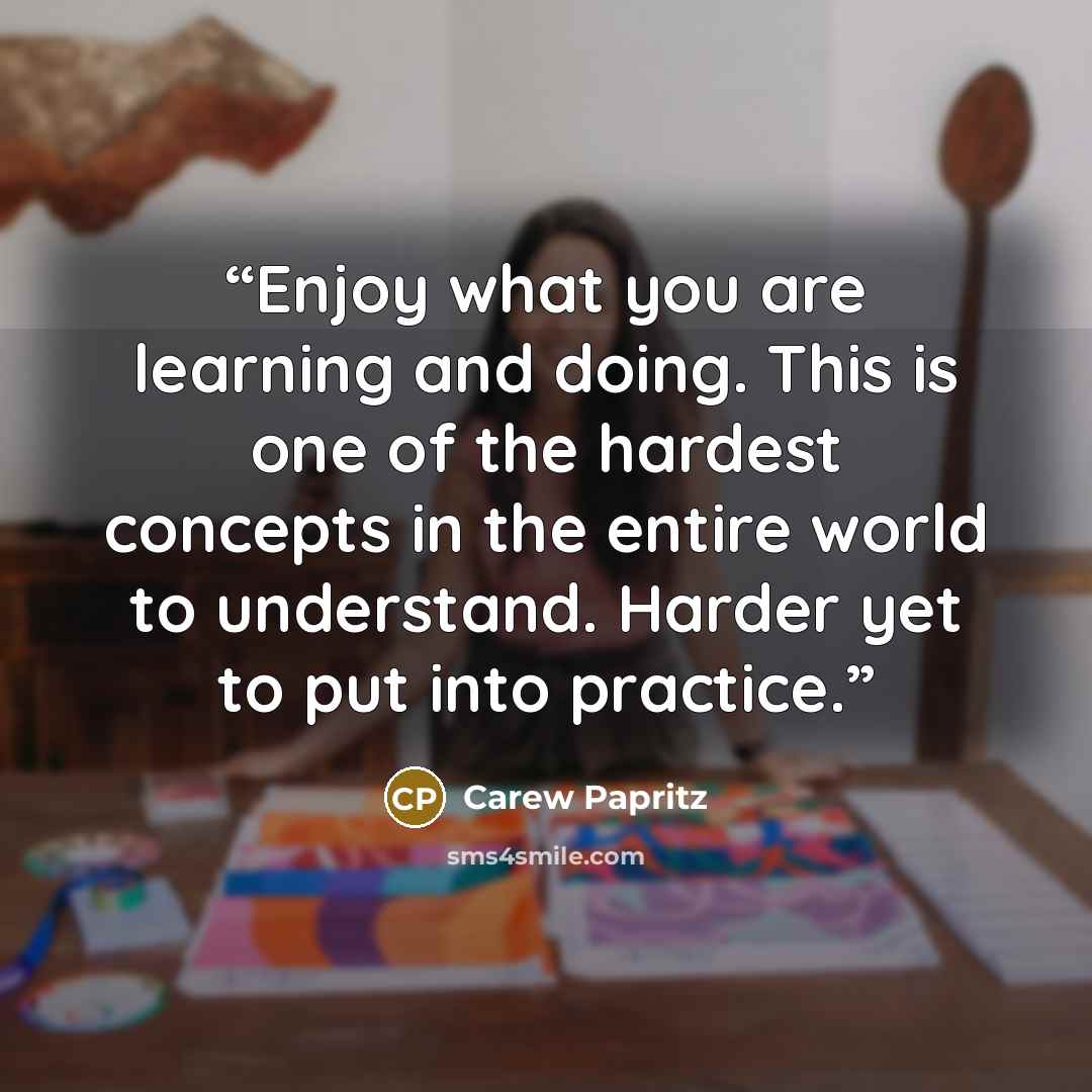 “Enjoy what you are learning and doing. This is one of the hardest concepts in the entire world to understand. Harder yet to put into practice.” quote by Carew Papritz