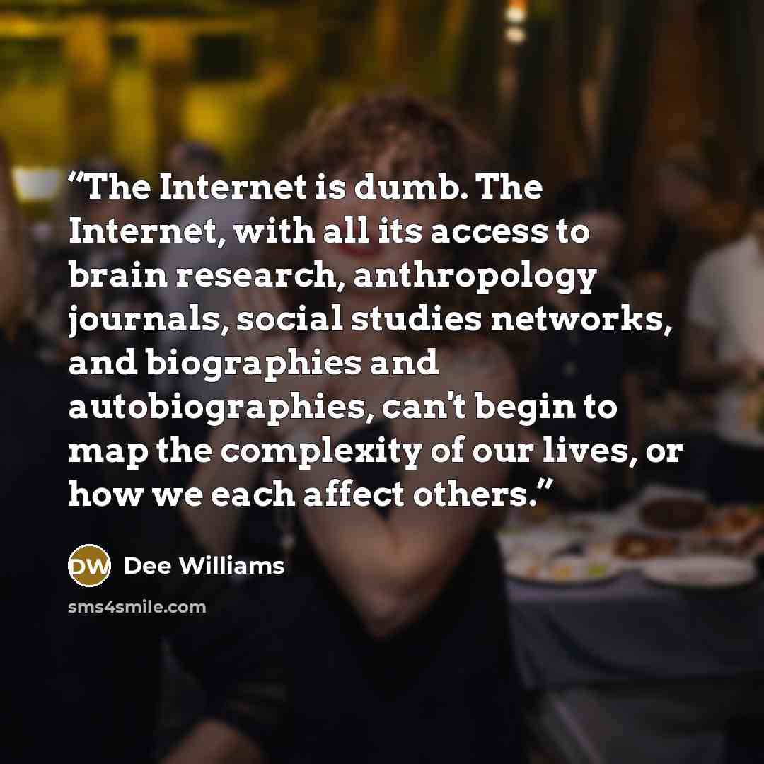 “The Internet is dumb. The Internet, with all its access to brain research, anthropology journals, social studies networks, and biographies and autobiographies, can't begin to map the complexity of our lives, or how we each affect others.” quote by Dee Williams